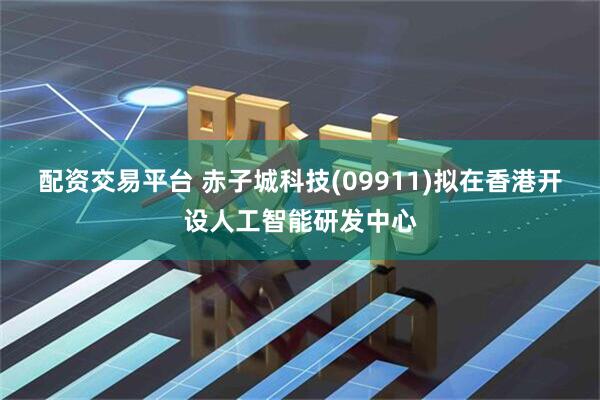 配资交易平台 赤子城科技(09911)拟在香港开设人工智能研发中心
