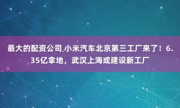 最大的配资公司 小米汽车北京第三工厂来了！6.35亿拿地，武汉上海或建设新工厂