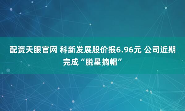 配资天眼官网 科新发展股价报6.96元 公司近期完成“脱星摘帽”