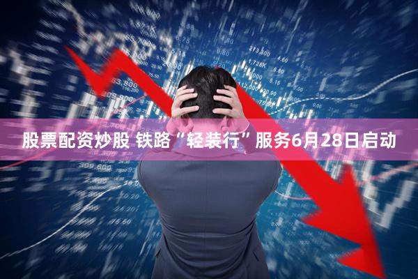 股票配资炒股 铁路“轻装行”服务6月28日启动