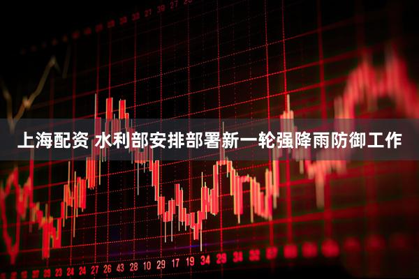 上海配资 水利部安排部署新一轮强降雨防御工作