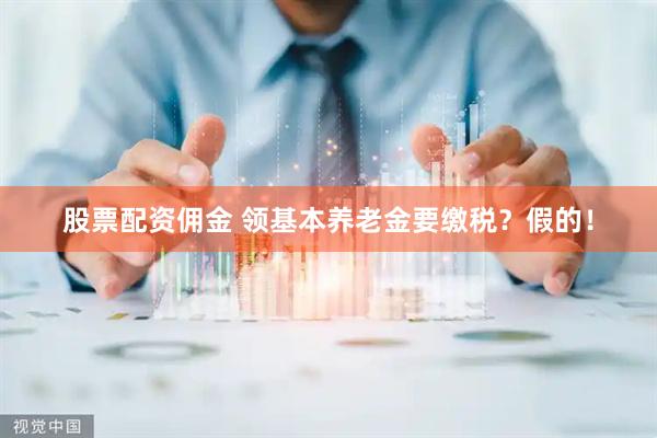 股票配资佣金 领基本养老金要缴税？假的！