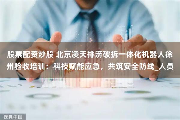 股票配资炒股 北京凌天排涝破拆一体化机器人徐州验收培训：科技赋能应急，共筑安全防线_人员