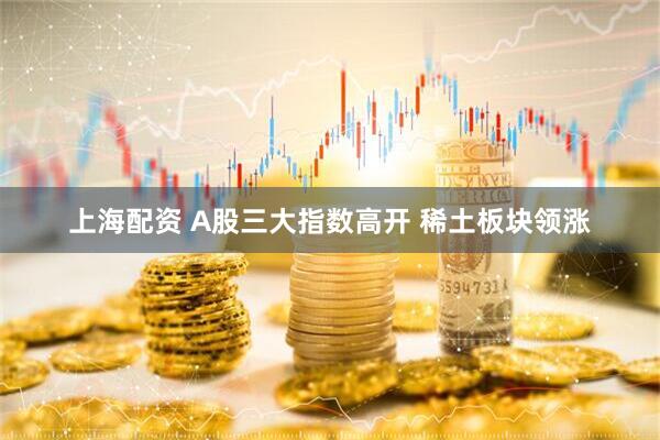上海配资 A股三大指数高开 稀土板块领涨