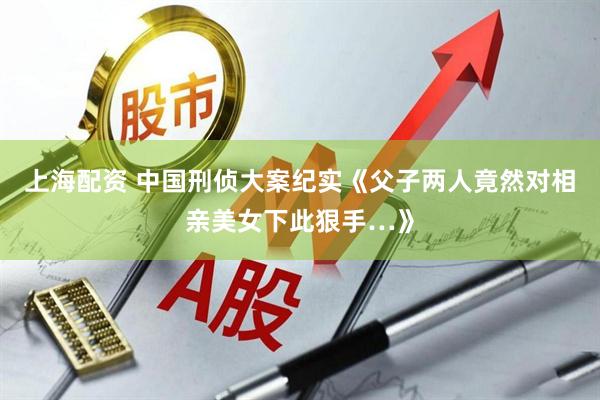 上海配资 中国刑侦大案纪实《父子两人竟然对相亲美女下此狠手…》