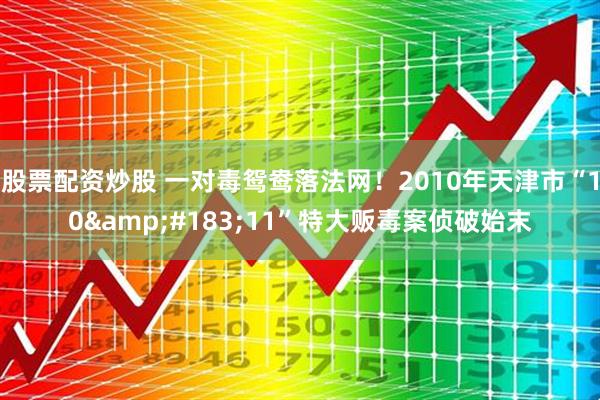 股票配资炒股 一对毒鸳鸯落法网！2010年天津市“10&#183;11”特大贩毒案侦破始末