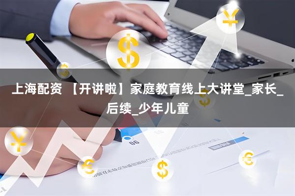 上海配资 【开讲啦】家庭教育线上大讲堂_家长_后续_少年儿童