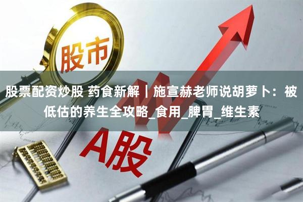 股票配资炒股 药食新解｜施宣赫老师说胡萝卜：被低估的养生全攻略_食用_脾胃_维生素