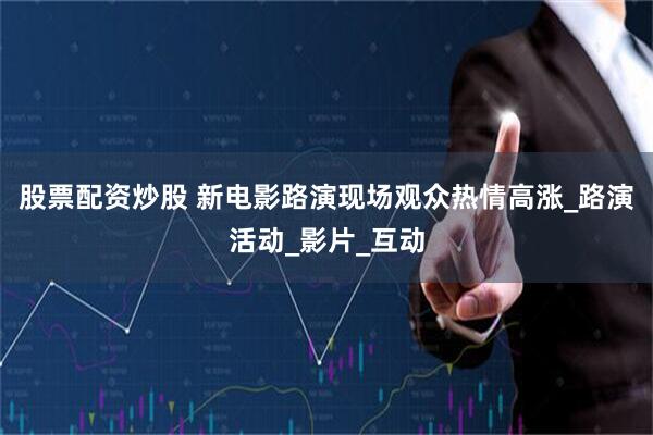 股票配资炒股 新电影路演现场观众热情高涨_路演活动_影片_互动