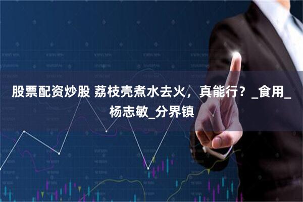 股票配资炒股 荔枝壳煮水去火，真能行？_食用_杨志敏_分界镇