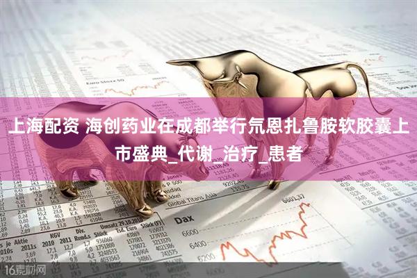 上海配资 海创药业在成都举行氘恩扎鲁胺软胶囊上市盛典_代谢_治疗_患者