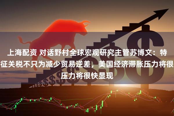 上海配资 对话野村全球宏观研究主管苏博文：特朗普加征关税不只为减少贸易逆差，美国经济滞胀压力将很快显现
