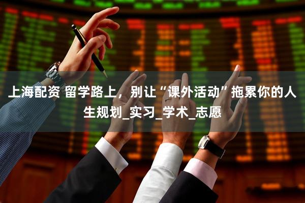 上海配资 留学路上，别让“课外活动”拖累你的人生规划_实习_学术_志愿