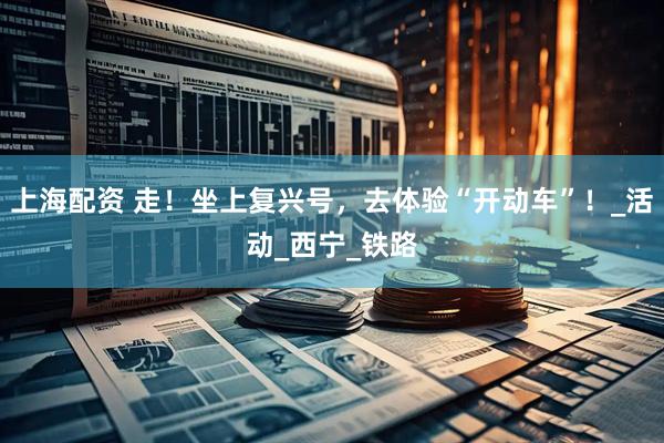 上海配资 走！坐上复兴号，去体验“开动车”！_活动_西宁_铁路