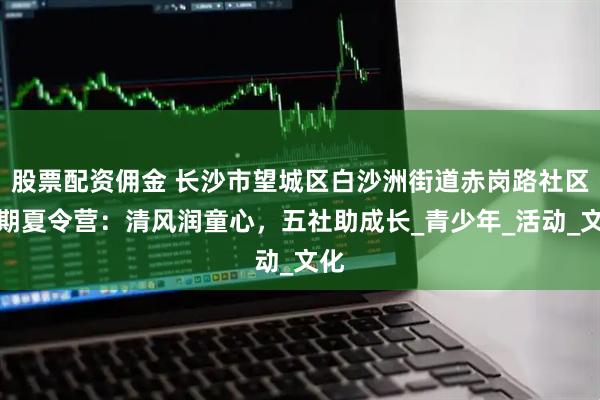 股票配资佣金 长沙市望城区白沙洲街道赤岗路社区暑期夏令营：清风润童心，五社助成长_青少年_活动_文化