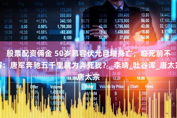 股票配资佣金 50岁慕容伏允自缢身亡，临死前不解：唐军奔驰五千里就为弄死我？_李靖_吐谷浑_唐太宗
