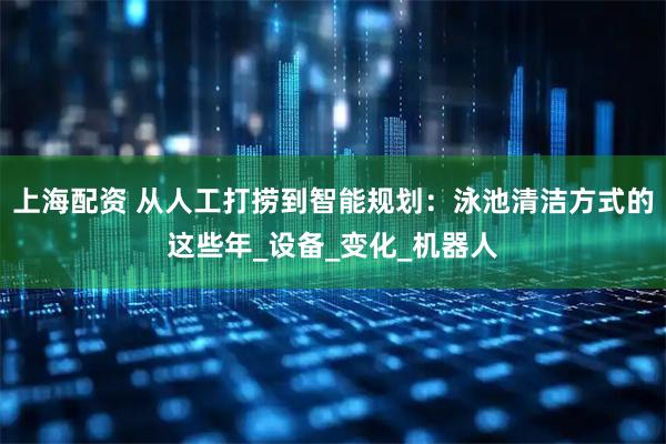 上海配资 从人工打捞到智能规划：泳池清洁方式的这些年_设备_变化_机器人