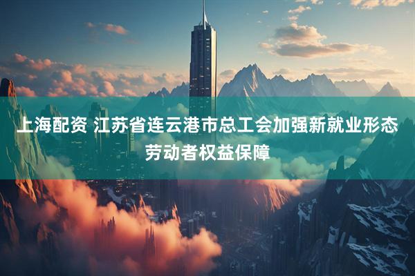 上海配资 江苏省连云港市总工会加强新就业形态劳动者权益保障