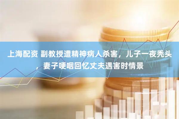 上海配资 副教授遭精神病人杀害，儿子一夜秃头，妻子哽咽回忆丈夫遇害时情景