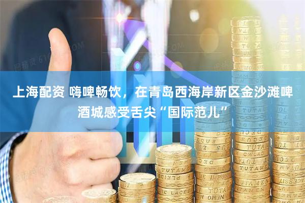 上海配资 嗨啤畅饮，在青岛西海岸新区金沙滩啤酒城感受舌尖“国际范儿”
