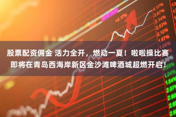 股票配资佣金 活力全开，燃动一夏！啦啦操比赛即将在青岛西海岸新区金沙滩啤酒城超燃开启！