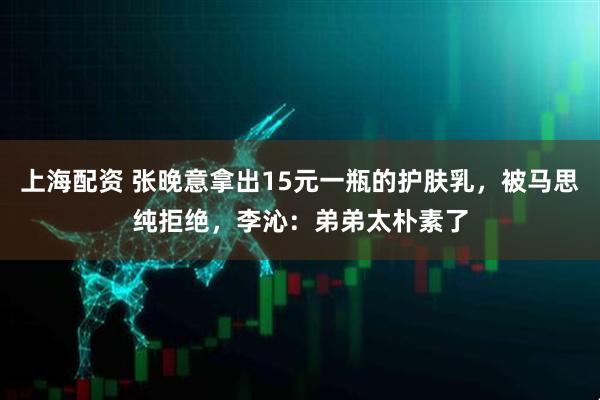 上海配资 张晚意拿出15元一瓶的护肤乳，被马思纯拒绝，李沁：弟弟太朴素了
