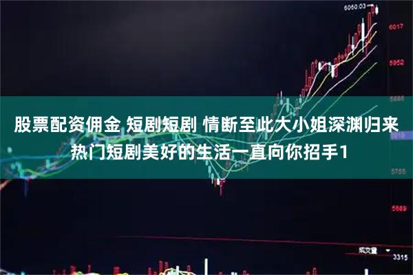 股票配资佣金 短剧短剧 情断至此大小姐深渊归来 热门短剧美好的生活一直向你招手1