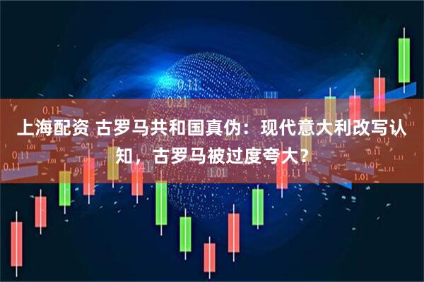 上海配资 古罗马共和国真伪：现代意大利改写认知，古罗马被过度夸大？