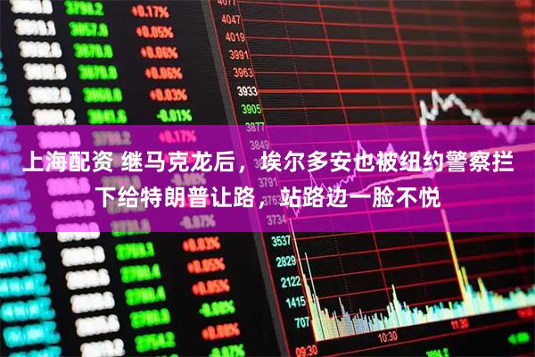 上海配资 继马克龙后，埃尔多安也被纽约警察拦下给特朗普让路，站路边一脸不悦