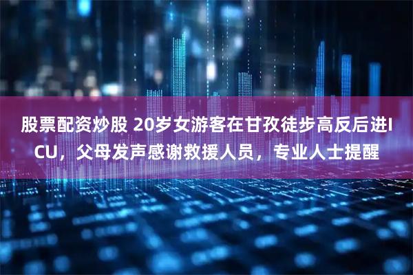 股票配资炒股 20岁女游客在甘孜徒步高反后进ICU，父母发声感谢救援人员，专业人士提醒