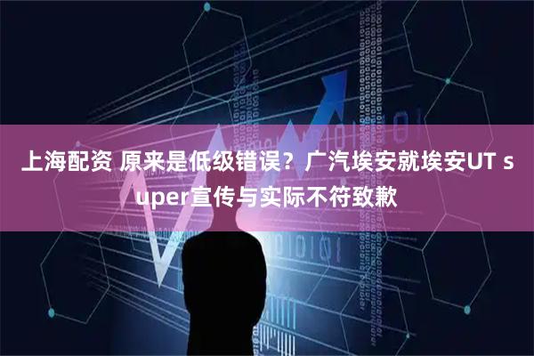 上海配资 原来是低级错误？广汽埃安就埃安UT super宣传与实际不符致歉