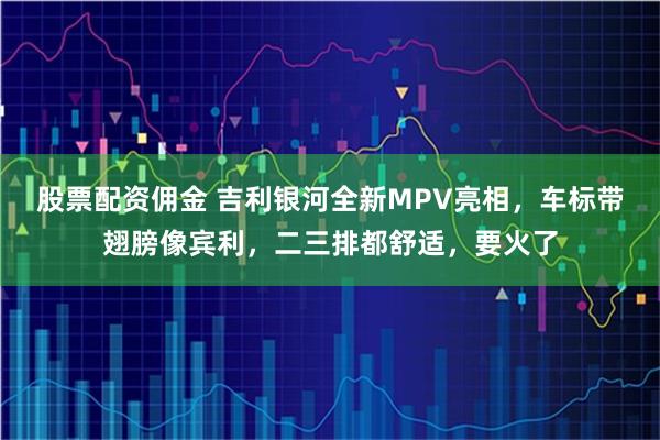 股票配资佣金 吉利银河全新MPV亮相，车标带翅膀像宾利，二三排都舒适，要火了