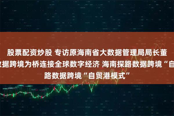 股票配资炒股 专访原海南省大数据管理局局长董学耕：以数据跨境为桥连接全球数字经济 海南探路数据跨境“自贸港模式”