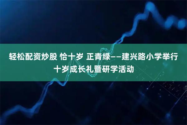 轻松配资炒股 恰十岁 正青绿——建兴路小学举行十岁成长礼暨研学活动