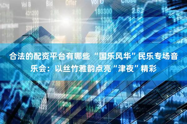 合法的配资平台有哪些 “国乐风华”民乐专场音乐会：以丝竹雅韵点亮“津夜”精彩