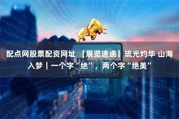 配点网股票配资网址 【展览速递】琉光灼华 山海入梦｜一个字“绝”，两个字“绝美”